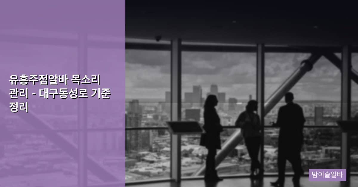 유흥주점알바 목소리 관리 – 대구동성로 기준 정리